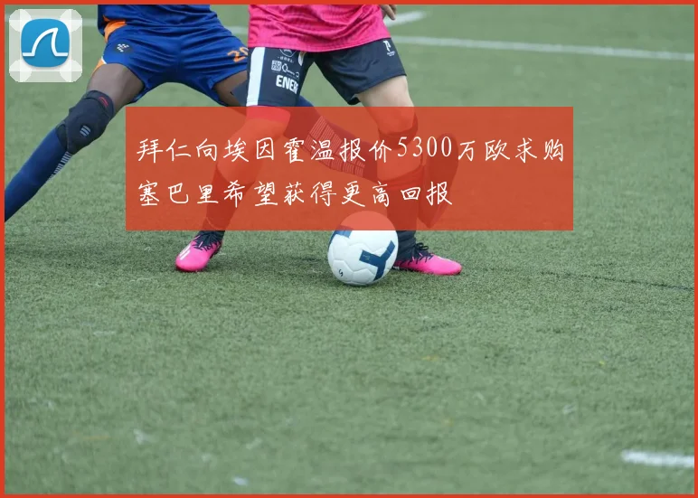拜仁向埃因霍温报价5300万欧求购塞巴里希望获得更高回报