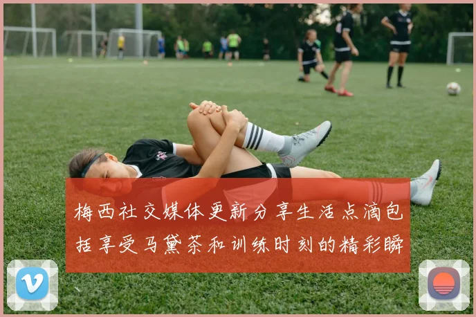 梅西社交媒体更新分享生活点滴包括享受马黛茶和训练时刻的精彩瞬间