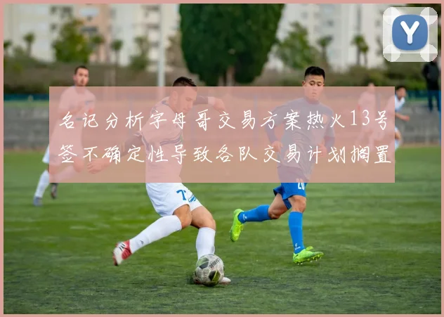 名记分析字母哥交易方案热火13号签不确定性导致各队交易计划搁置