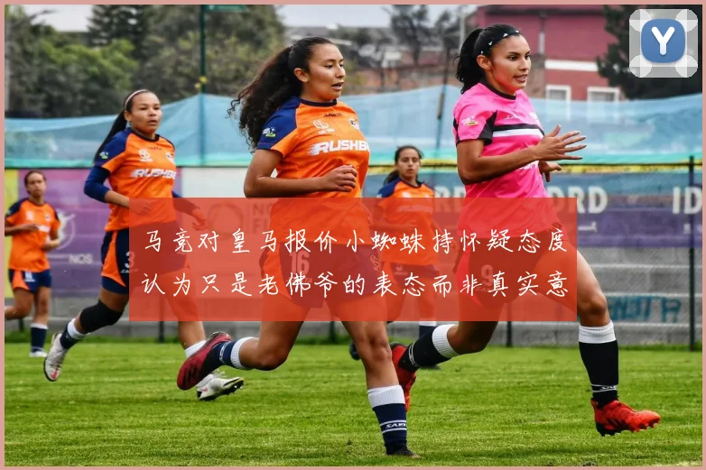 马竞对皇马报价小蜘蛛持怀疑态度认为只是老佛爷的表态而非真实意图