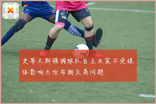 史蒂文斯强调球队自主决策不受媒体影响杰伦布朗交易问题