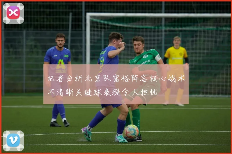 记者分析北京队富裕阵容核心战术不清晰关键球表现令人担忧