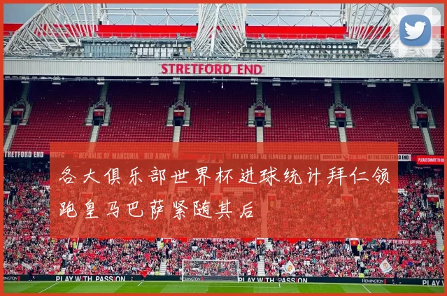 各大俱乐部世界杯进球统计拜仁领跑皇马巴萨紧随其后