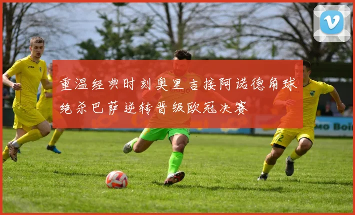 重温经典时刻奥里吉接阿诺德角球绝杀巴萨逆转晋级欧冠决赛
