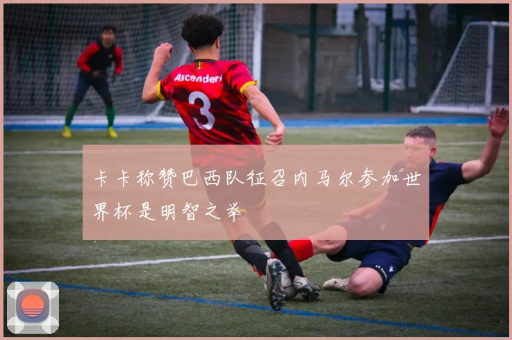 卡卡称赞巴西队征召内马尔参加世界杯是明智之举