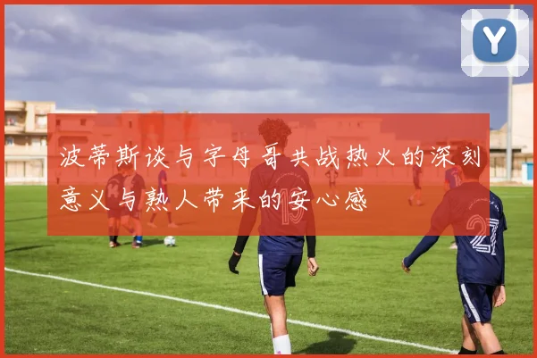 波蒂斯谈与字母哥共战热火的深刻意义与熟人带来的安心感