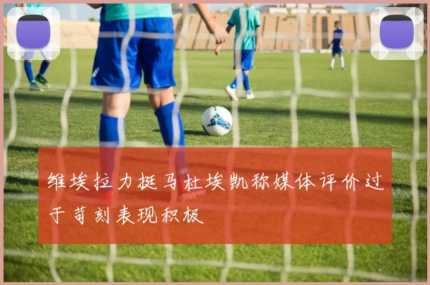 维埃拉力挺马杜埃凯称媒体评价过于苛刻表现积极