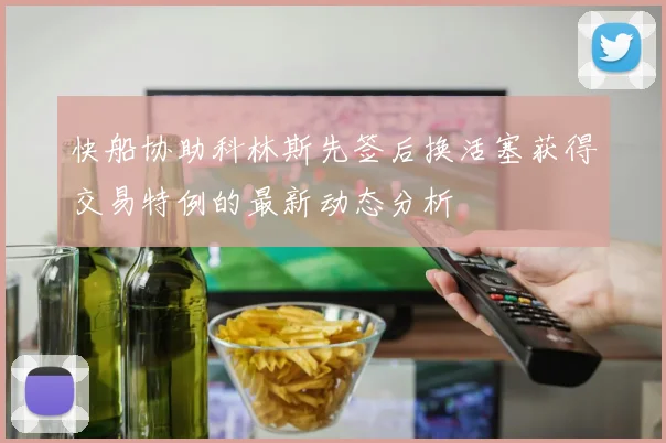 快船协助科林斯先签后换活塞获得交易特例的最新动态分析