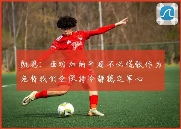 凯恩：面对加纳平局不必慌张作为老将我们会保持冷静稳定军心