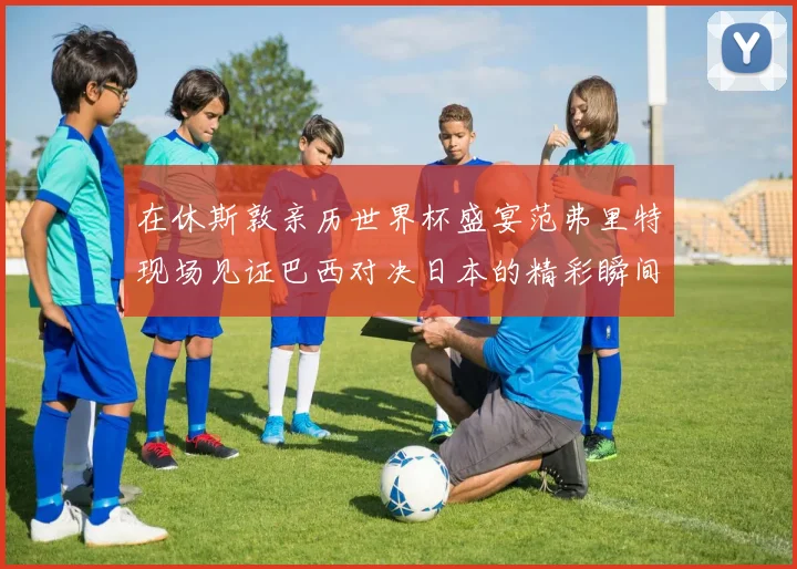 在休斯敦亲历世界杯盛宴范弗里特现场见证巴西对决日本的精彩瞬间